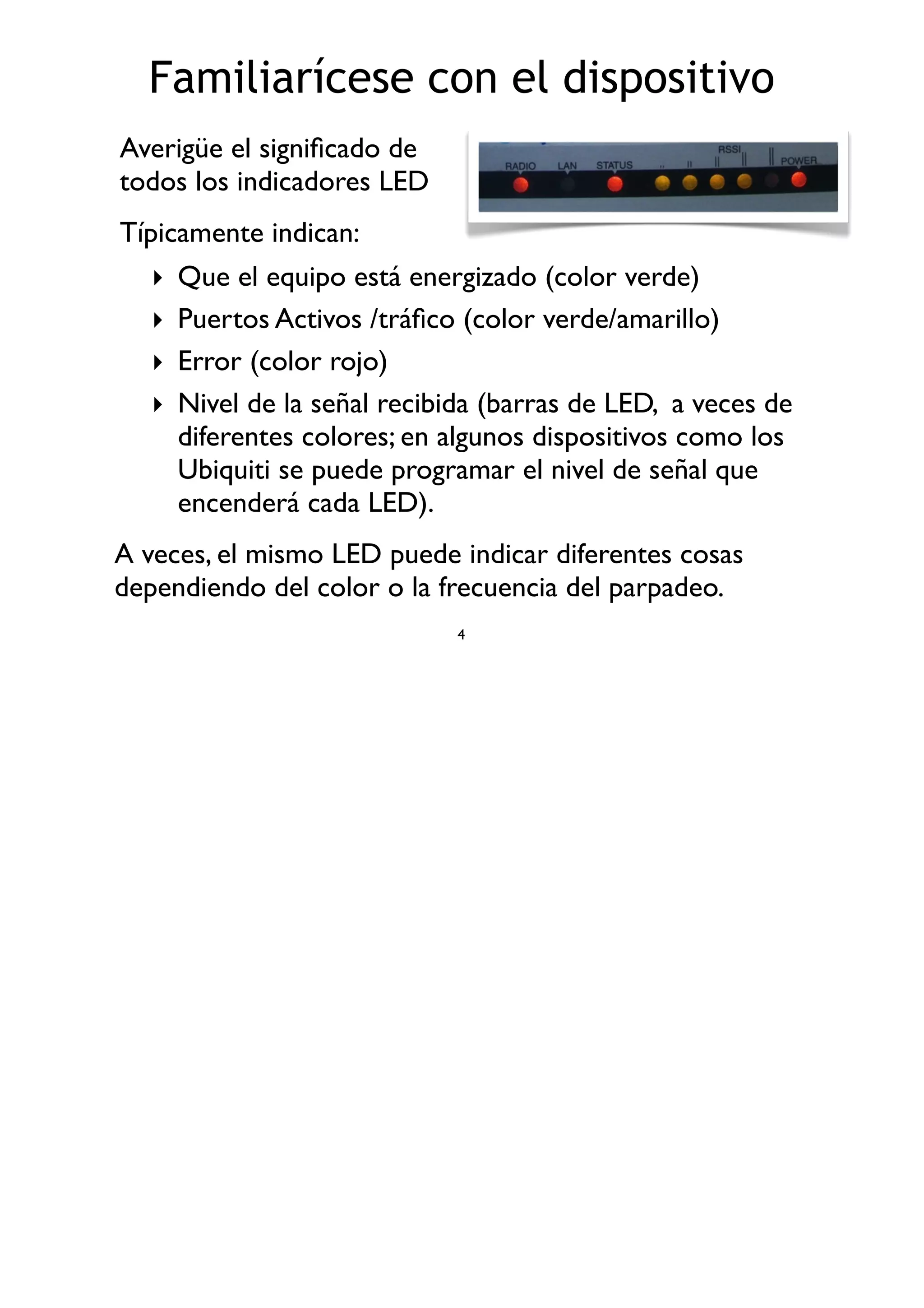 Familiarícese con el dispositivo
‣ Que el equipo está energizado (color verde)
‣ Puertos Activos /tráﬁco (color verde/amarillo)
‣ Error (color rojo)
‣ Nivel de la señal recibida (barras de LED, a veces de
diferentes colores; en algunos dispositivos como los
Ubiquiti se puede programar el nivel de señal que
encenderá cada LED).
4
Averigüe el signiﬁcado de
todos los indicadores LED
Típicamente indican:
A veces, el mismo LED puede indicar diferentes cosas
dependiendo del color o la frecuencia del parpadeo.
 