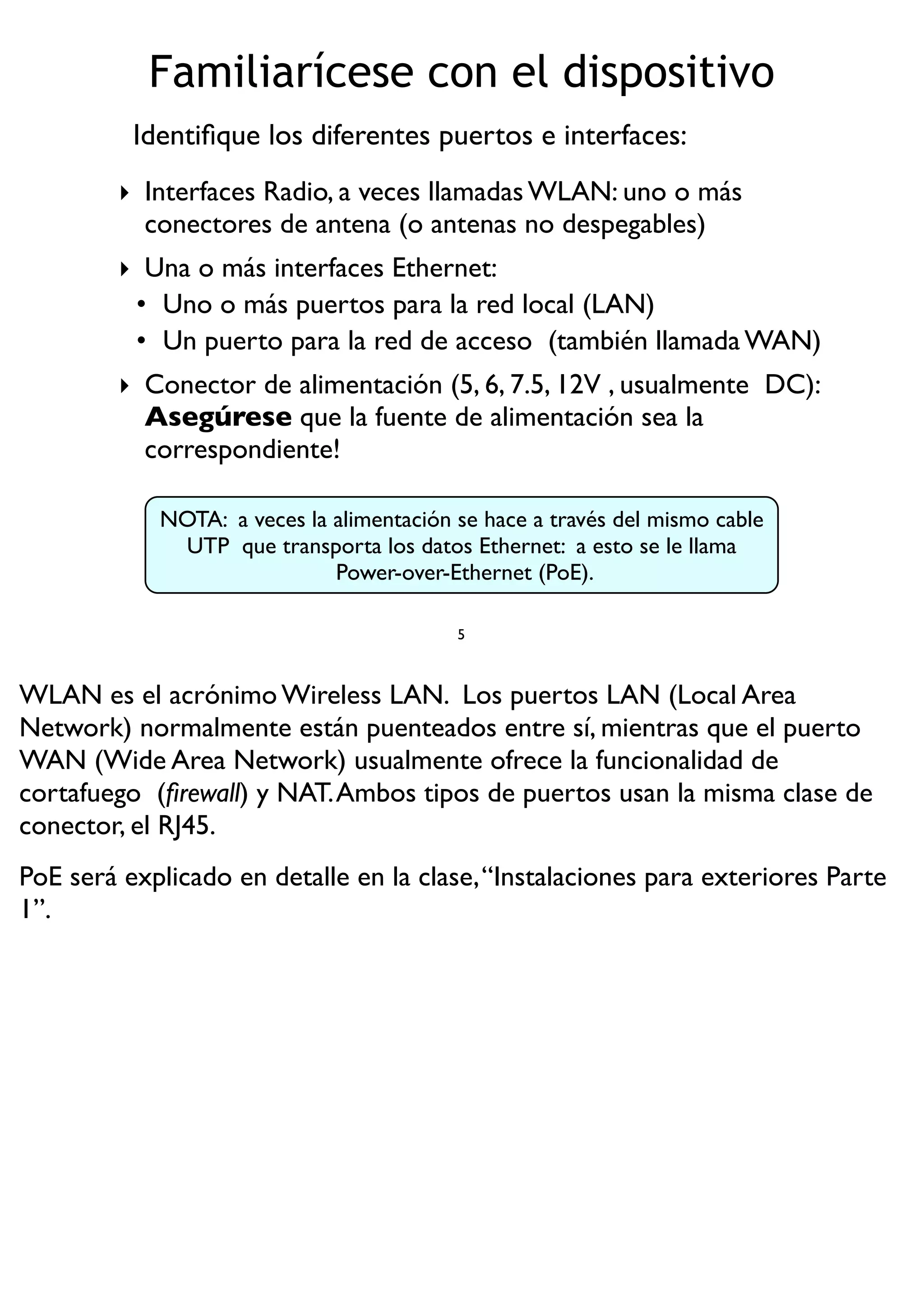 Familiarícese con el dispositivo
‣ Interfaces Radio, a veces llamadas WLAN: uno o más
conectores de antena (o antenas no despegables)
‣ Una o más interfaces Ethernet:
• Uno o más puertos para la red local (LAN)
• Un puerto para la red de acceso (también llamada WAN)
‣ Conector de alimentación (5, 6, 7.5, 12V , usualmente DC):
Asegúrese que la fuente de alimentación sea la
correspondiente!
5
NOTA: a veces la alimentación se hace a través del mismo cable
UTP que transporta los datos Ethernet: a esto se le llama
Power-over-Ethernet (PoE).
Identiﬁque los diferentes puertos e interfaces:
WLAN es el acrónimo Wireless LAN. Los puertos LAN (Local Area
Network) normalmente están puenteados entre sí, mientras que el puerto
WAN (Wide Area Network) usualmente ofrece la funcionalidad de
cortafuego (ﬁrewall) y NAT.Ambos tipos de puertos usan la misma clase de
conector, el RJ45.
PoE será explicado en detalle en la clase,“Instalaciones para exteriores Parte
1”.
 