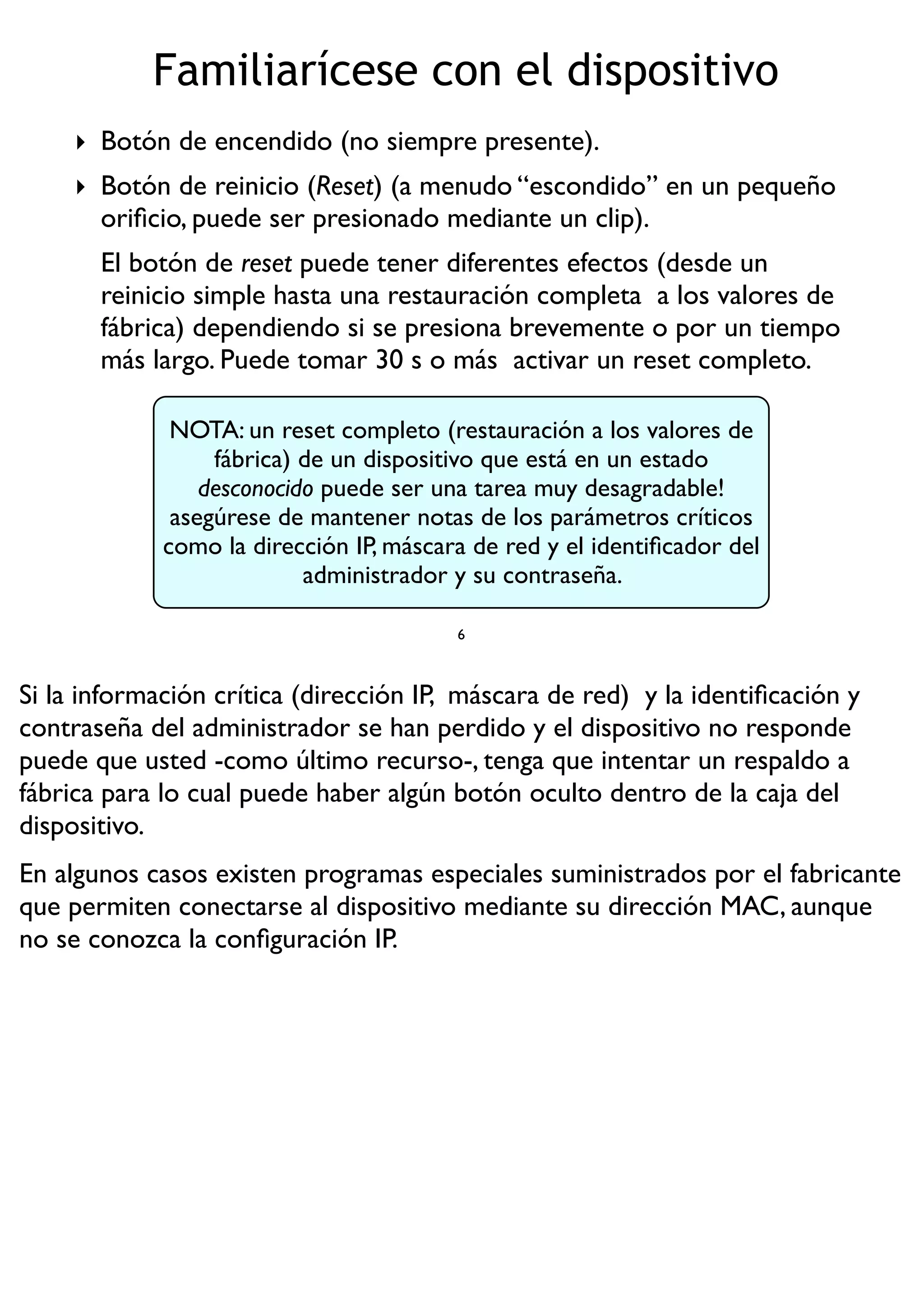 ‣ Botón de encendido (no siempre presente).
‣ Botón de reinicio (Reset) (a menudo “escondido” en un pequeño
oriﬁcio, puede ser presionado mediante un clip).
El botón de reset puede tener diferentes efectos (desde un
reinicio simple hasta una restauración completa a los valores de
fábrica) dependiendo si se presiona brevemente o por un tiempo
más largo. Puede tomar 30 s o más activar un reset completo.
6
NOTA: un reset completo (restauración a los valores de
fábrica) de un dispositivo que está en un estado
desconocido puede ser una tarea muy desagradable!
asegúrese de mantener notas de los parámetros críticos
como la dirección IP, máscara de red y el identiﬁcador del
administrador y su contraseña.
Familiarícese con el dispositivo
Si la información crítica (dirección IP, máscara de red) y la identiﬁcación y
contraseña del administrador se han perdido y el dispositivo no responde
puede que usted -como último recurso-, tenga que intentar un respaldo a
fábrica para lo cual puede haber algún botón oculto dentro de la caja del
dispositivo.
En algunos casos existen programas especiales suministrados por el fabricante
que permiten conectarse al dispositivo mediante su dirección MAC, aunque
no se conozca la conﬁguración IP.
 