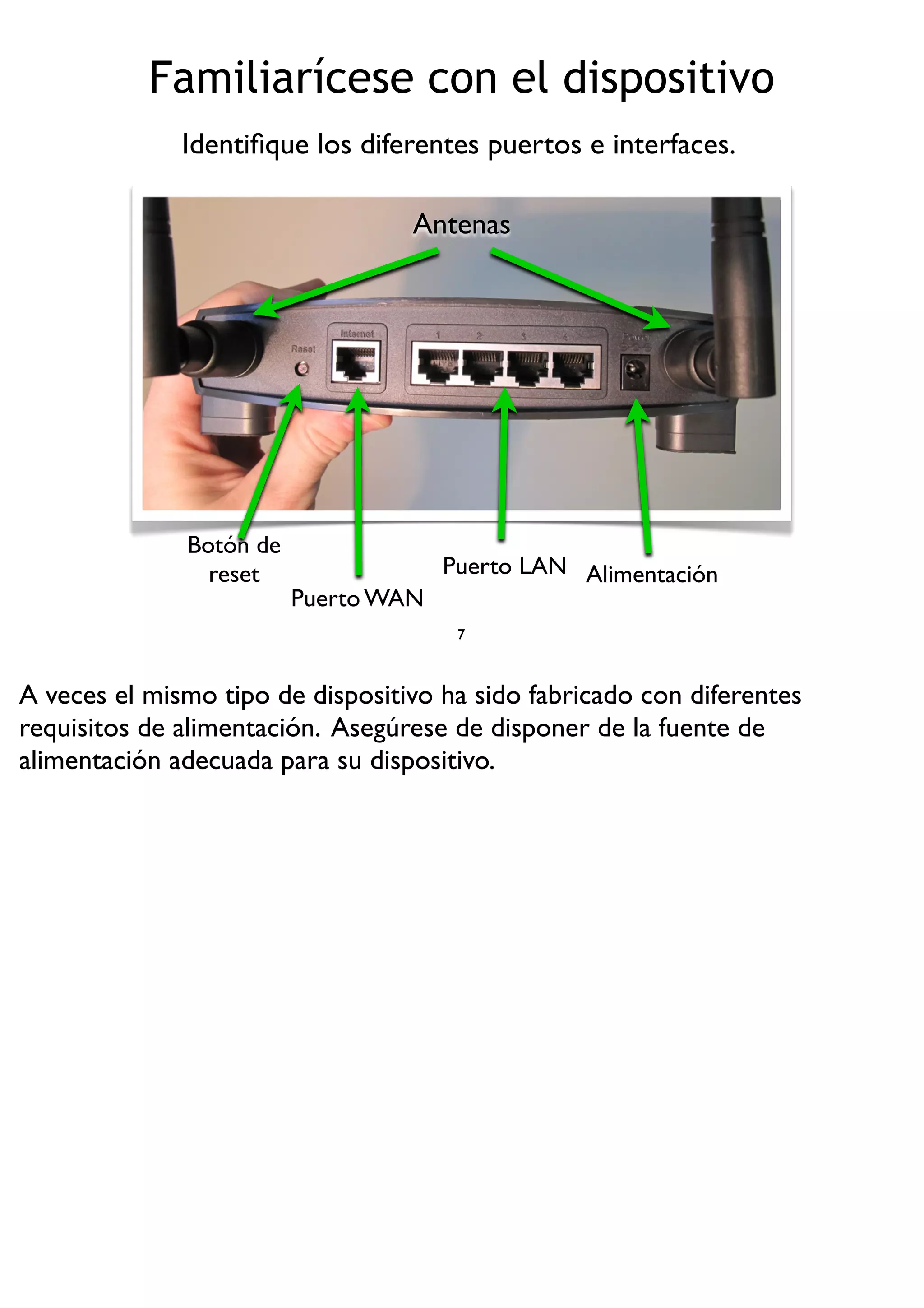 Familiarícese con el dispositivo
7
Identiﬁque los diferentes puertos e interfaces.
Botón de
reset
Puerto WAN
Puerto LAN Alimentación
Antenas
A veces el mismo tipo de dispositivo ha sido fabricado con diferentes
requisitos de alimentación. Asegúrese de disponer de la fuente de
alimentación adecuada para su dispositivo.
 