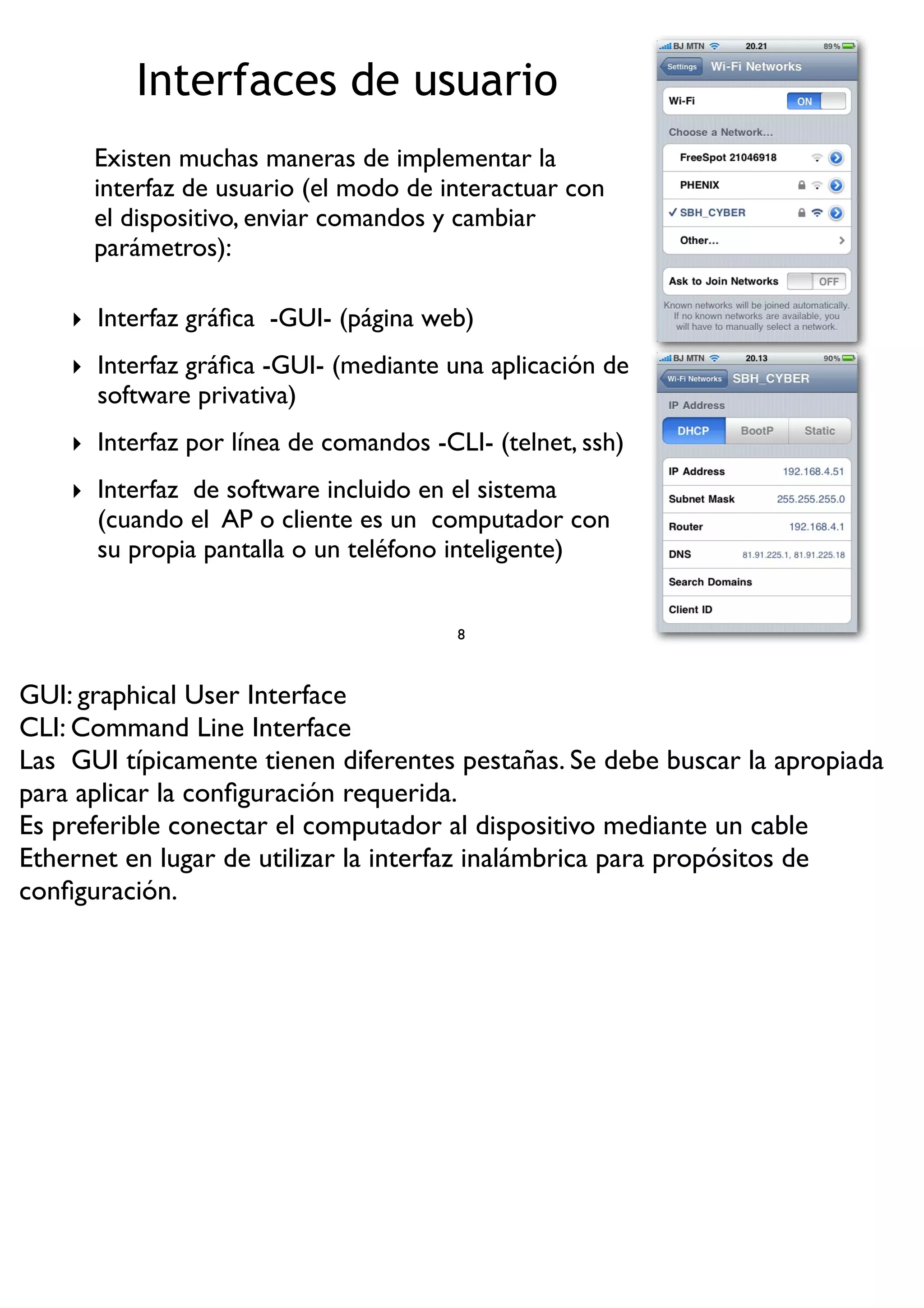 Interfaces de usuario
‣ Interfaz gráﬁca -GUI- (página web)
‣ Interfaz gráﬁca -GUI- (mediante una aplicación de
software privativa)
‣ Interfaz por línea de comandos -CLI- (telnet, ssh)
‣ Interfaz de software incluido en el sistema
(cuando el AP o cliente es un computador con
su propia pantalla o un teléfono inteligente)
8
Existen muchas maneras de implementar la
interfaz de usuario (el modo de interactuar con
el dispositivo, enviar comandos y cambiar
parámetros):
GUI: graphical User Interface
CLI: Command Line Interface
Las GUI típicamente tienen diferentes pestañas. Se debe buscar la apropiada
para aplicar la conﬁguración requerida.
Es preferible conectar el computador al dispositivo mediante un cable
Ethernet en lugar de utilizar la interfaz inalámbrica para propósitos de
conﬁguración.
 