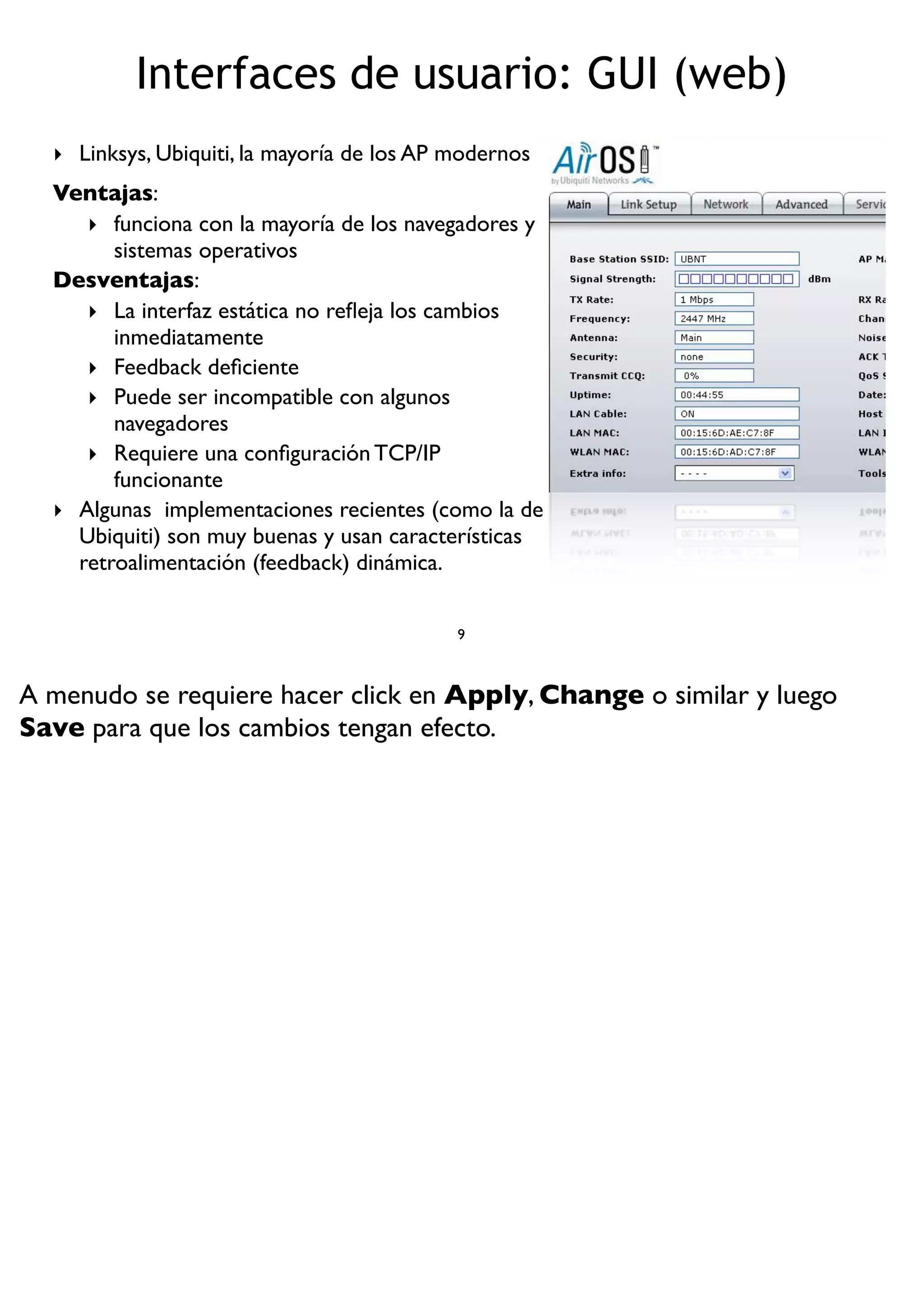 Interfaces de usuario: GUI (web)
‣ Linksys, Ubiquiti, la mayoría de los AP modernos
Ventajas:
‣ funciona con la mayoría de los navegadores y
sistemas operativos
Desventajas:
‣ La interfaz estática no reﬂeja los cambios
inmediatamente
‣ Feedback deﬁciente
‣ Puede ser incompatible con algunos
navegadores
‣ Requiere una conﬁguración TCP/IP
funcionante
‣ Algunas implementaciones recientes (como la de
Ubiquiti) son muy buenas y usan características
retroalimentación (feedback) dinámica.
9
A menudo se requiere hacer click en Apply, Change o similar y luego
Save para que los cambios tengan efecto.
 