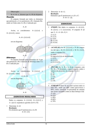 Observação:                                                 2   Determine A ∩ B ∩ C :
      Se A ∩ B = φ , dizemos que A e B são disjuntos.                 Resolução:
                                                                      Elementos que E (pertencem) a A, B e C:
Reunião                                                                                   A ∩ B ∩ C = {5}
      O conjunto formado por todos os elementos
que pertencem a A ou pertencem a B é chamado Re-
união ou União entre A e B e é indicado por:                                          EXERCÍCIOS
                          A ∪B                                    1   (FMJSP) São dados os conjuntos A = {0,1,2,3} ,
                                                                      B = {2,3, 4} e C = {1,2,3, 4,5,6} . O conjunto X tal
       Assim, se consideramos:           A = {1,2,3,4}   e
B = {2,3,4,5} , temos:
                                                                      que C − X = A ∩ (B ∪ C ) é:
                                                                      a) {1,2}
                  A ∪ B = {1,2,3, 4,5}
                                                                      b) {2,3}
                                                                      c) {4,6}
                                                                      d) {2,3,4}
      em um diagrama:                                                 e) {4,5,6}
                     A              B
                                                                  2   (ACAFE-SC) Se M = {1,2,3,4,5} e N são conjun-
                                                                      tos tais que e M ∪ N = {1,2,3, 4,5} e M ∩ N = {1,2,3} ,
                                                                      então o conjunto N é:
                                                                      a) vazio.
                          A ∪B
                                                                      b) impossível de ser determinado.
Diferença                                                             c) {4,5}.
       O conjunto formado pelos elementos de A que                    d) {1,2,3}.
não pertencem a B é chamado de diferença entre A e                    e) {1,2,3,4,5}.
B e é indicado por:

                          A −B                                    3   (PUC-RS) Se A, B e A ∩ B são conjuntos com
                                                                      90, 50 e 30 elementos, respectivamente, então o
       Assim, se consideramos            A = {1,2,3,4}   e            número de elementos do conjunto A ∪ B é:
B = {2,3,4,5} , temos:
                                                                      a) 10.
                                                                      b) 70.
                      A − B = {1}
                                                                      c) 110.
      em um diagrama:                                                 d) 85.
                                                                      e) 170.
                     A              B

                                                                  4   (UNIFAP) O dono de um canil vacinou todos os
                                                                      seus cães, sendo que 80% contra parvovirose e
                                                                      60% contra cinomose. O percentual de animais
                                                                      que foram vacinados contra as duas doenças é de:
                          A −B
                                                                      a) 14%.
                                                                      b) 22%.
           EXERCÍCIOS RESOLVIDOS                                      c) 40%.
                                                                      d) 68%.
    Dados os conjuntos A = {1,2,5,6} , B = {1,3,5,7} e
                                                                      e) 70%.
    C = {2,5,7} responda às questões de 01 e 02:

1   Determine A ∩ B
    Resolução:
    Os elementos que E (pertencem) a A e B:
                         A ∩ B = {1,5}




Editora Exato                                                18
 