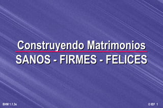 © IEF 1BHM 1.1.3s
Construyendo MatrimoniosConstruyendo Matrimonios
SANOS - FIRMES - FELICESSANOS - FIRMES - FELICES
 