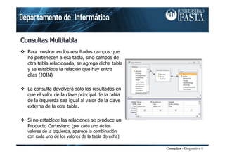 Consultas – Diapositiva 8
Consultas Multitabla
Consultas Multitabla
Consultas Multitabla
 Para mostrar en los resultados campos que
no pertenecen a esa tabla, sino campos de
otra tabla relacionada, se agrega dicha tabla
y se establece la relación que hay entre
ellas (JOIN)
 La consulta devolverá sólo los resultados en
que el valor de la clave principal de la tabla
de la izquierda sea igual al valor de la clave
externa de la otra tabla.
 Si no establece las relaciones se produce un
Producto Cartesiano (por cada uno de los
valores de la izquierda, aparece la combinación
con cada uno de los valores de la tabla derecha)
 