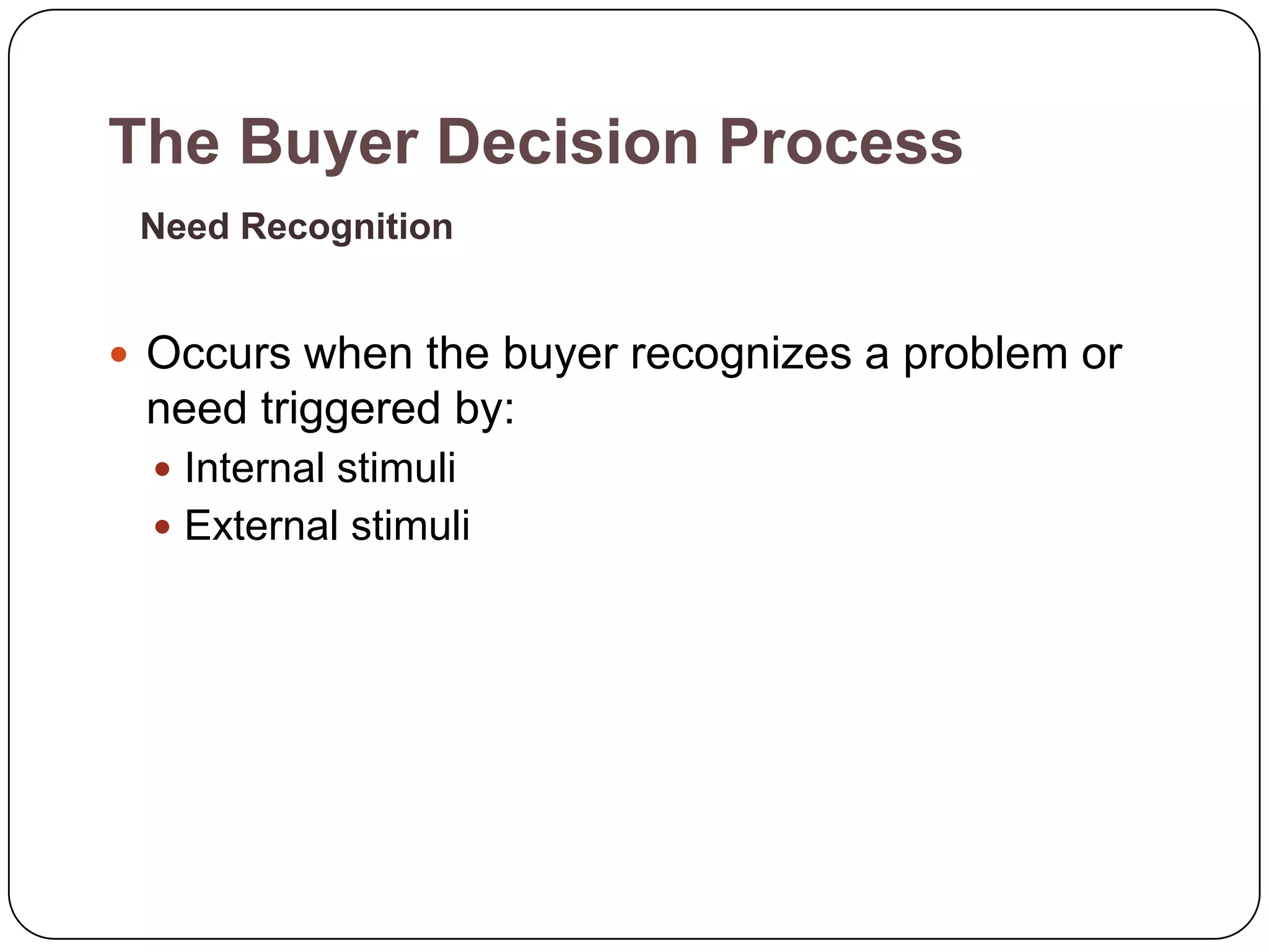 The Buyer Decision Process
 Need Recognition


 Occurs when the buyer recognizes a problem or
 need triggered by:
   Internal stimuli
   External stimuli
 