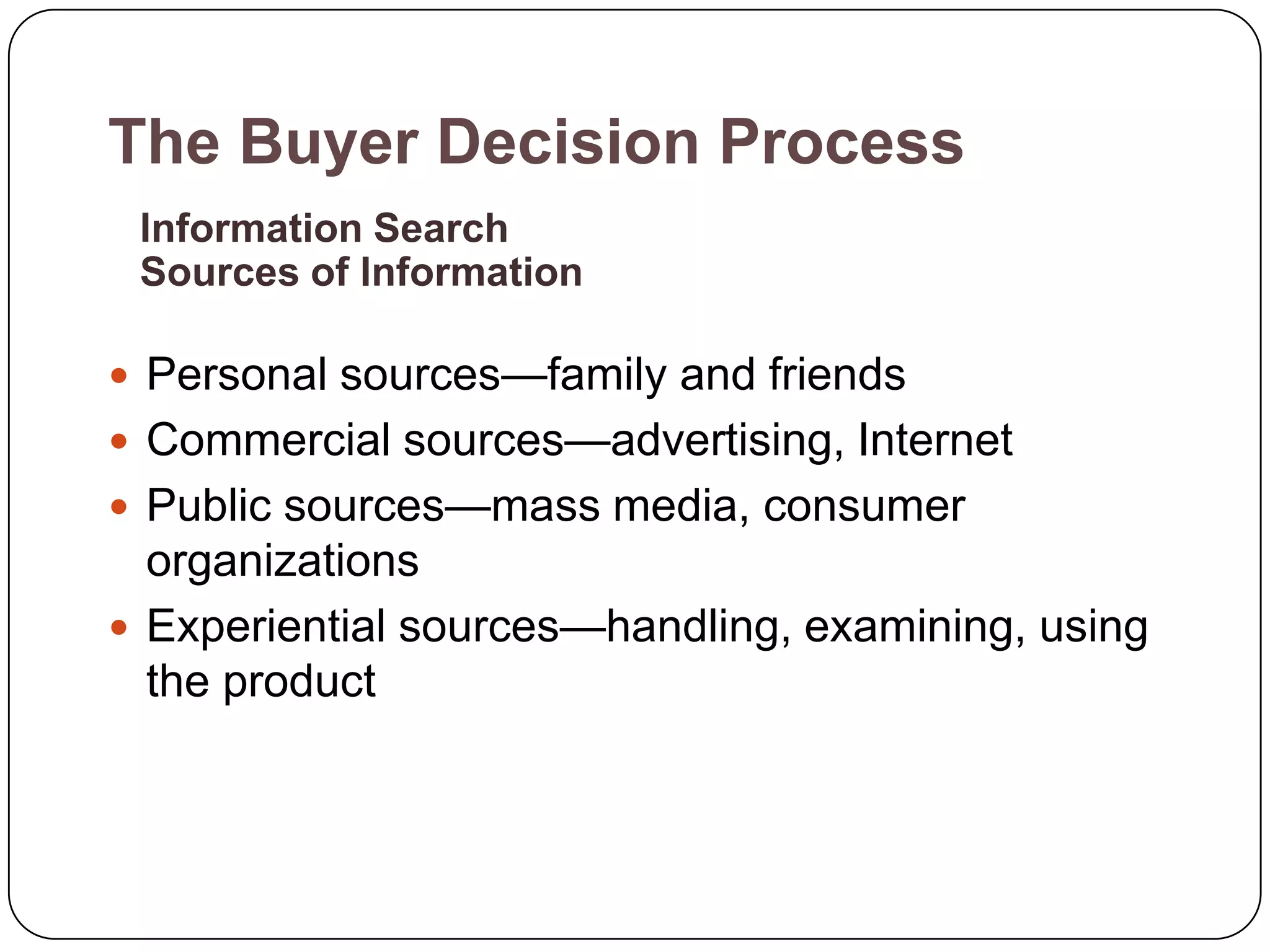 The Buyer Decision Process
 Information Search
 Sources of Information

 Personal sources—family and friends
 Commercial sources—advertising, Internet
 Public sources—mass media, consumer
  organizations
 Experiential sources—handling, examining, using
  the product
 