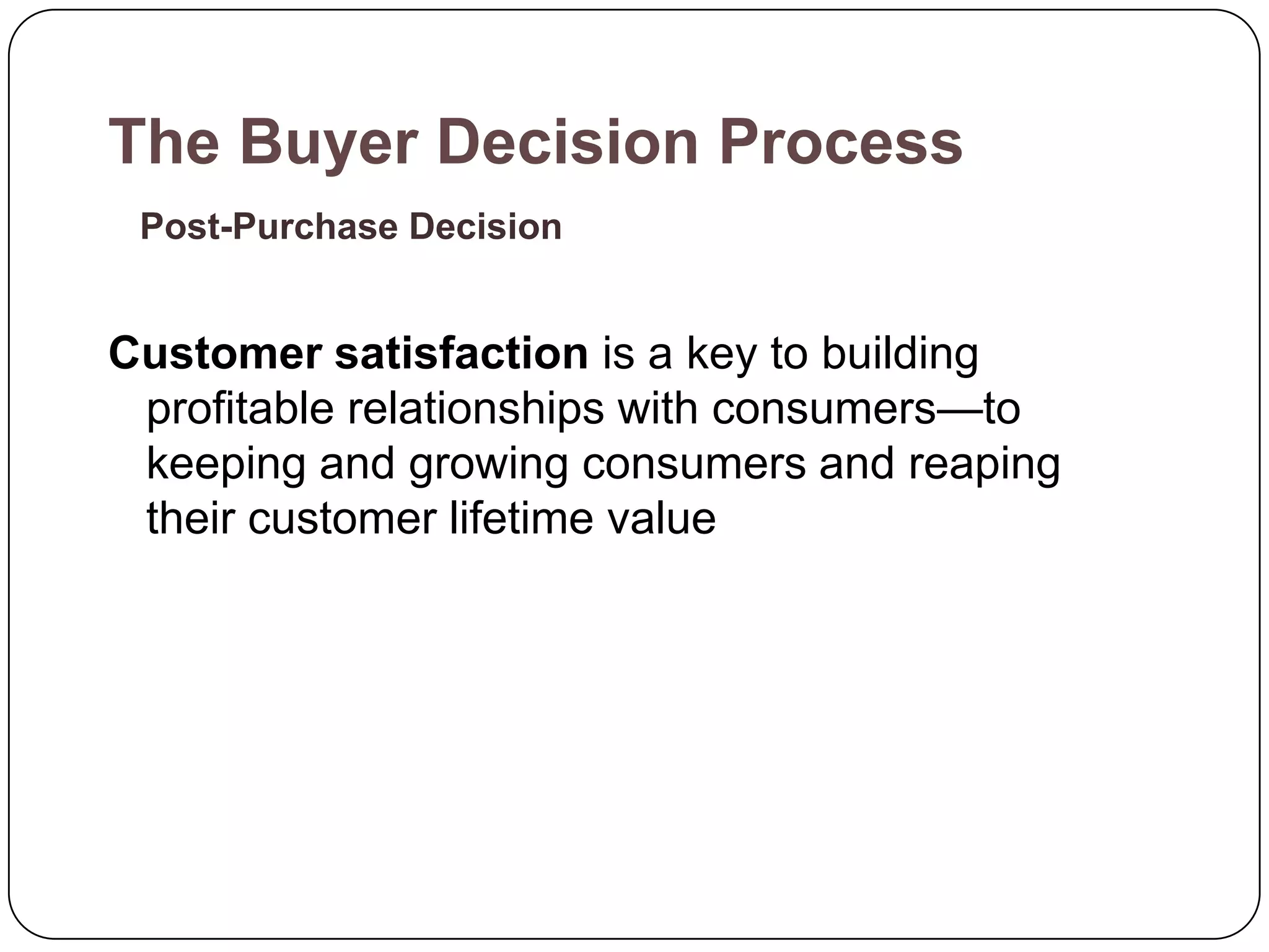 The Buyer Decision Process
 Post-Purchase Decision


Customer satisfaction is a key to building
 profitable relationships with consumers—to
 keeping and growing consumers and reaping
 their customer lifetime value
 