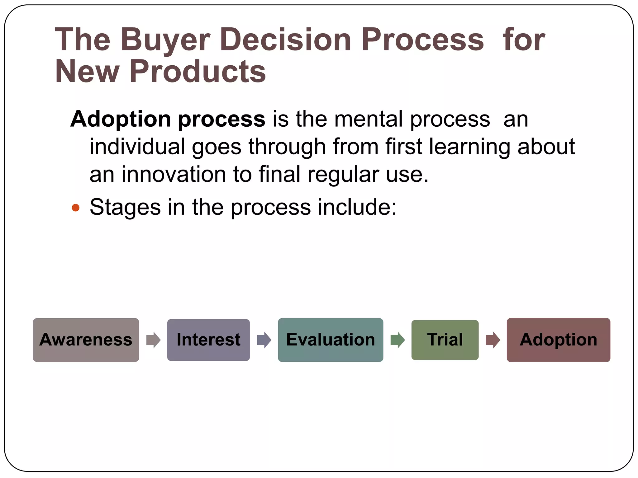The Buyer Decision Process for
 New Products
  Adoption process is the mental process an
    individual goes through from first learning about
    an innovation to final regular use.
   Stages in the process include:




Awareness   Interest   Evaluation     Trial    Adoption
 