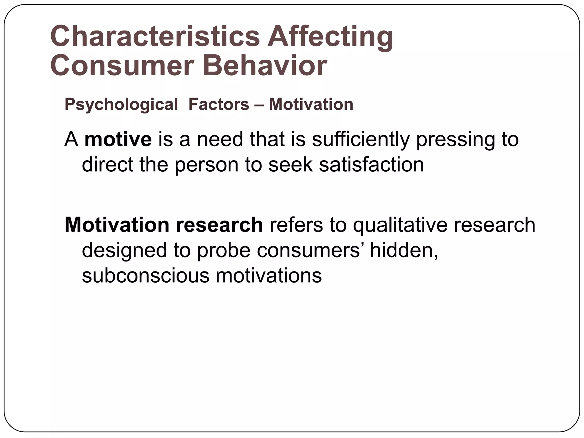 Characteristics Affecting
Consumer Behavior
 Psychological Factors – Motivation

 A motive is a need that is sufficiently pressing to
   direct the person to seek satisfaction

 Motivation research refers to qualitative research
  designed to probe consumers’ hidden,
  subconscious motivations
 