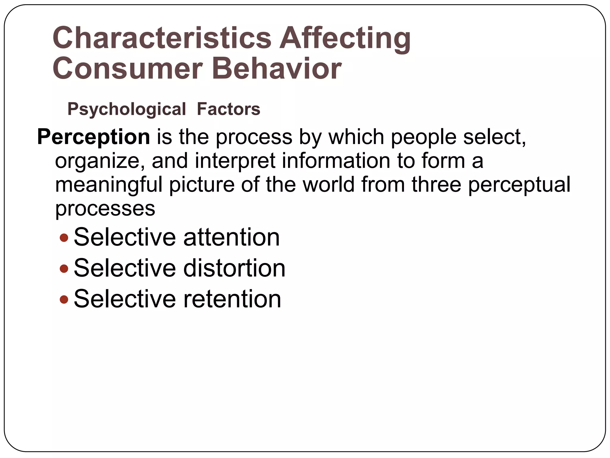 Characteristics Affecting
 Consumer Behavior
   Psychological Factors
Perception is the process by which people select,
 organize, and interpret information to form a
 meaningful picture of the world from three perceptual
 processes
   Selective attention
   Selective distortion
   Selective retention
 