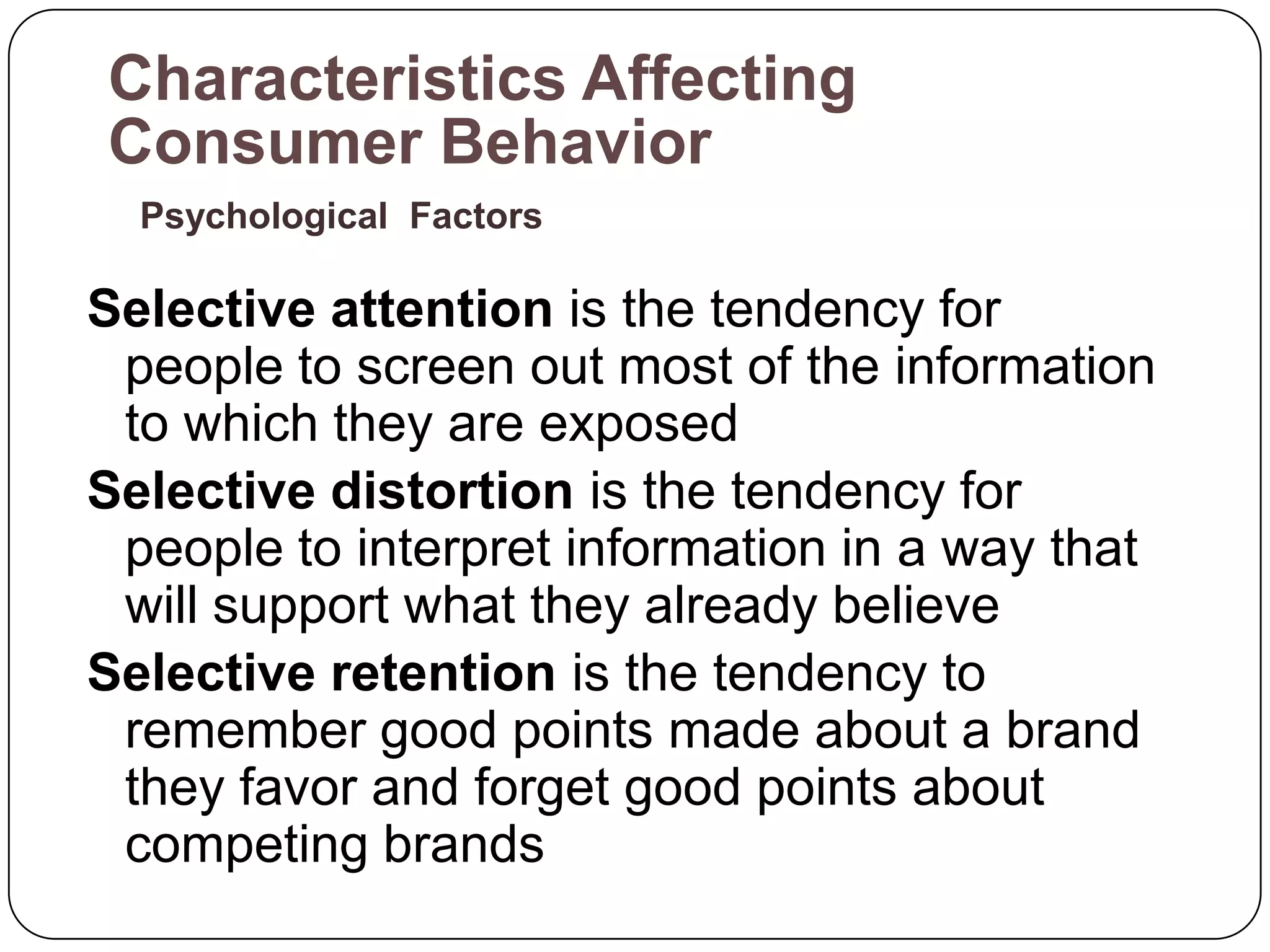 Characteristics Affecting
Consumer Behavior
  Psychological Factors

Selective attention is the tendency for
 people to screen out most of the information
 to which they are exposed
Selective distortion is the tendency for
 people to interpret information in a way that
 will support what they already believe
Selective retention is the tendency to
 remember good points made about a brand
 they favor and forget good points about
 competing brands
 