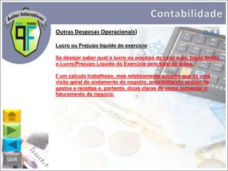Outras Despesas Operacionais)
Lucro ou Prejuízo líquido do exercício
Se desejar saber qual o lucro ou prejuízo de cada ação, basta dividir
o Lucro/Prejuízo Líquido do Exercício pelo total de ações.
É um calculo trabalhoso, mas relativamente simples que dá uma
visão geral do andamento do negócio, possibilitando análise de
gastos e receitas e, portanto, dicas claras de como aumentar o
faturamento do negócio.

SAIR

 