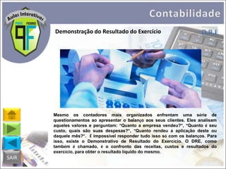 Demonstração do Resultado do Exercício

Mesmo os contadores mais organizados enfrentam uma série de
questionamentos ao apresentar o balanço aos seus clientes. Eles analisam
aqueles valores e perguntam: “Quanto a empresa vendeu?”, “Quanto é seu
custo, quais são suas despesas?”, “Quanto rendeu a aplicação deste ou
daquele mês?”. É impossível responder tudo isso só com os balanços. Para
isso, existe o Demonstrativo de Resultado do Exercício. O DRE, como
também é chamado, é o confronto das receitas, custos e resultados do
exercício, para obter o resultado líquido do mesmo.

SAIR

 