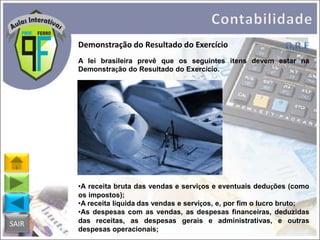 Demonstração do Resultado do Exercício
A lei brasileira prevê que os seguintes itens devem estar na
Demonstração do Resultado do Exercício.

SAIR

•A receita bruta das vendas e serviços e eventuais deduções (como
os impostos);
•A receita líquida das vendas e serviços, e, por fim o lucro bruto;
•As despesas com as vendas, as despesas financeiras, deduzidas
das receitas, as despesas gerais e administrativas, e outras
despesas operacionais;

 