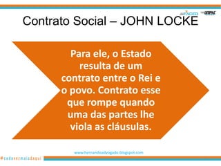 Contrato Social – JOHN LOCKE

        Para ele, o Estado
          resulta de um
      contrato entre o Rei e
      o povo. Contrato esse
       que rompe quando
       uma das partes lhe
        viola as cláusulas.

        www.hernandoadvogado.blogspot.com
                                            19
 