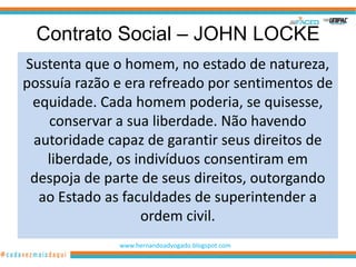 Contrato Social – JOHN LOCKE
Sustenta que o homem, no estado de natureza,
possuía razão e era refreado por sentimentos de
 equidade. Cada homem poderia, se quisesse,
    conservar a sua liberdade. Não havendo
 autoridade capaz de garantir seus direitos de
   liberdade, os indivíduos consentiram em
 despoja de parte de seus direitos, outorgando
  ao Estado as faculdades de superintender a
                  ordem civil.
              www.hernandoadvogado.blogspot.com
                                                  21
 