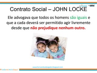 Contrato Social – JOHN LOCKE
 Ele advogava que todos os homens são iguais e
que a cada deverá ser permitido agir livremente
   desde que não prejudique nenhum outro.




              www.hernandoadvogado.blogspot.com
                                                  22
 