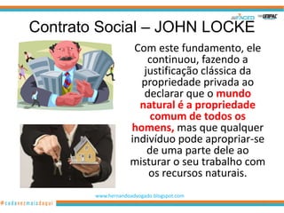 Contrato Social – JOHN LOCKE
                     Com este fundamento, ele
                        continuou, fazendo a
                       justificação clássica da
                      propriedade privada ao
                       declarar que o mundo
                      natural é a propriedade
                         comum de todos os
                    homens, mas que qualquer
                    indivíduo pode apropriar-se
                        de uma parte dele ao
                    misturar o seu trabalho com
                        os recursos naturais.
        www.hernandoadvogado.blogspot.com
                                              23
 
