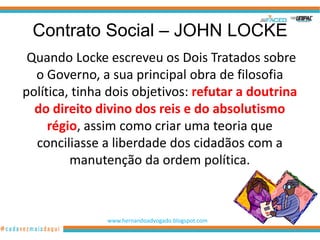 Contrato Social – JOHN LOCKE
 Quando Locke escreveu os Dois Tratados sobre
  o Governo, a sua principal obra de filosofia
política, tinha dois objetivos: refutar a doutrina
  do direito divino dos reis e do absolutismo
     régio, assim como criar uma teoria que
  conciliasse a liberdade dos cidadãos com a
         manutenção da ordem política.



               www.hernandoadvogado.blogspot.com
                                                   24
 
