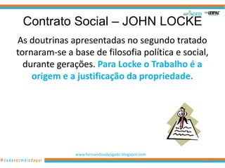 Contrato Social – JOHN LOCKE
As doutrinas apresentadas no segundo tratado
tornaram-se a base de filosofia política e social,
  durante gerações. Para Locke o Trabalho é a
    origem e a justificação da propriedade.




               www.hernandoadvogado.blogspot.com
                                                   25
 