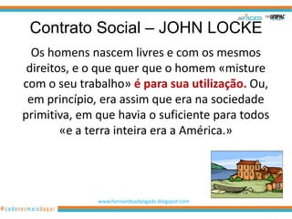 Contrato Social – JOHN LOCKE
  Os homens nascem livres e com os mesmos
 direitos, e o que quer que o homem «misture
com o seu trabalho» é para sua utilização. Ou,
 em princípio, era assim que era na sociedade
primitiva, em que havia o suficiente para todos
        «e a terra inteira era a América.»




              www.hernandoadvogado.blogspot.com
                                                  28
 