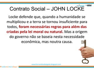Contrato Social – JOHN LOCKE
 Locke defende que, quando a humanidade se
multiplicou e a terra se tornou insuficiente para
todos, foram necessárias regras para além das
criadas pela lei moral ou natural. Mas a origem
  do governo não se baseia nesta necessidade
         econômica, mas noutra causa.




               www.hernandoadvogado.blogspot.com
                                                   29
 