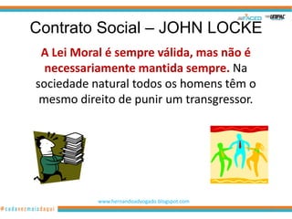 Contrato Social – JOHN LOCKE
 A Lei Moral é sempre válida, mas não é
  necessariamente mantida sempre. Na
sociedade natural todos os homens têm o
 mesmo direito de punir um transgressor.




           www.hernandoadvogado.blogspot.com
                                               30
 