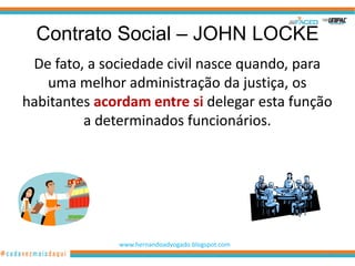 Contrato Social – JOHN LOCKE
 De fato, a sociedade civil nasce quando, para
   uma melhor administração da justiça, os
habitantes acordam entre si delegar esta função
         a determinados funcionários.




              www.hernandoadvogado.blogspot.com
                                                  31
 