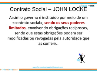 Contrato Social – JOHN LOCKE
Assim o governo é instituído por meio de um
  «contrato social», sendo os seus poderes
limitados, envolvendo obrigações recíprocas,
   sendo que estas obrigações podem ser
modificadas ou revogadas pela autoridade que
                 as conferiu.




             www.hernandoadvogado.blogspot.com
                                                 32
 