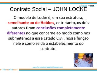 Contrato Social – JOHN LOCKE
    O modelo de Locke é, em sua estrutura,
semelhante ao de Hobbes, entretanto, os dois
   autores tiram conclusões completamente
diferentes no que concerne ao modo como nos
 submetemos a esse Estado Civil, nossa função
    nele e como se dá o estabelecimento do
                   contrato.



             www.hernandoadvogado.blogspot.com
                                                 33
 