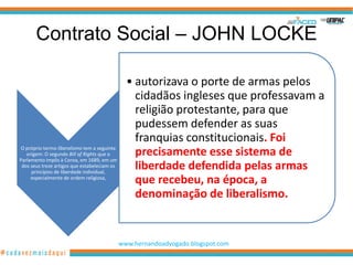 Contrato Social – JOHN LOCKE

                                                • autorizava o porte de armas pelos
                                                  cidadãos ingleses que professavam a
                                                  religião protestante, para que
                                                  pudessem defender as suas
                                                  franquias constitucionais. Foi
 O próprio termo liberalismo tem a seguinte
   origem: O segundo Bill of Rights que o         precisamente esse sistema de
Parlamento impôs à Coroa, em 1689, em um
 dos seus treze artigos que estabeleciam os
     princípios de liberdade individual,
                                                  liberdade defendida pelas armas
     especialmente de ordem religiosa,
                                                  que recebeu, na época, a
                                                  denominação de liberalismo.


                                              www.hernandoadvogado.blogspot.com
                                                                                        4
 