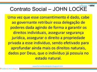 Contrato Social – JOHN LOCKE
Uma vez que esse consentimento é dado, cabe
  ao governante retribuir essa delegação de
 poderes dada agindo de forma a garantir os
   direitos individuais, assegurar segurança
  jurídica, assegurar o direito a propriedade
privada a esse indivíduo, sendo efetivado para
 aprofundar ainda mais os direitos naturais,
dados por Deus, que o indivíduo já possuía no
                 estado natural.
              www.hernandoadvogado.blogspot.com
                                                  42
 