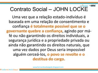 Contrato Social – JOHN LOCKE
   Uma vez que a relação estado-indivíduo é
 baseada em uma relação de consentimento e
   confiança é totalmente possível que se o
governante quebre a confiança, agindo por má-
 fé ou não garantindo os direitos individuais, a
 segurança jurídica e a propriedade privada ou
 ainda não garantindo os direitos naturais, que
    uma vez dados por Deus seria impossível
    alguém cerceá-los, o povo se revolte e o
              destitua do cargo.
              www.hernandoadvogado.blogspot.com
                                                  45
 