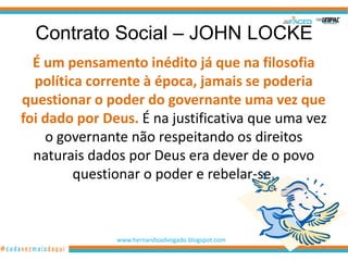 Contrato Social – JOHN LOCKE
  É um pensamento inédito já que na filosofia
  política corrente à época, jamais se poderia
questionar o poder do governante uma vez que
foi dado por Deus. É na justificativa que uma vez
    o governante não respeitando os direitos
  naturais dados por Deus era dever de o povo
         questionar o poder e rebelar-se.



               www.hernandoadvogado.blogspot.com
                                                   46
 