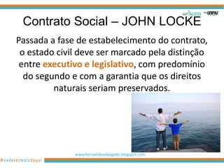 Contrato Social – JOHN LOCKE
Passada a fase de estabelecimento do contrato,
 o estado civil deve ser marcado pela distinção
 entre executivo e legislativo, com predomínio
  do segundo e com a garantia que os direitos
         naturais seriam preservados.




              www.hernandoadvogado.blogspot.com
                                                  47
 