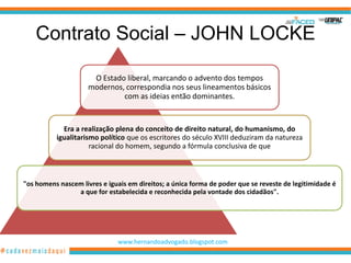Contrato Social – JOHN LOCKE

                      O Estado liberal, marcando o advento dos tempos
                     modernos, correspondia nos seus lineamentos básicos
                              com as ideias então dominantes.


            Era a realização plena do conceito de direito natural, do humanismo, do
          igualitarismo político que os escritores do século XVIII deduziram da natureza
                     racional do homem, segundo a fórmula conclusiva de que



"os homens nascem livres e iguais em direitos; a única forma de poder que se reveste de legitimidade é
                a que for estabelecida e reconhecida pela vontade dos cidadãos".




                              www.hernandoadvogado.blogspot.com
                                                                                                   5
 