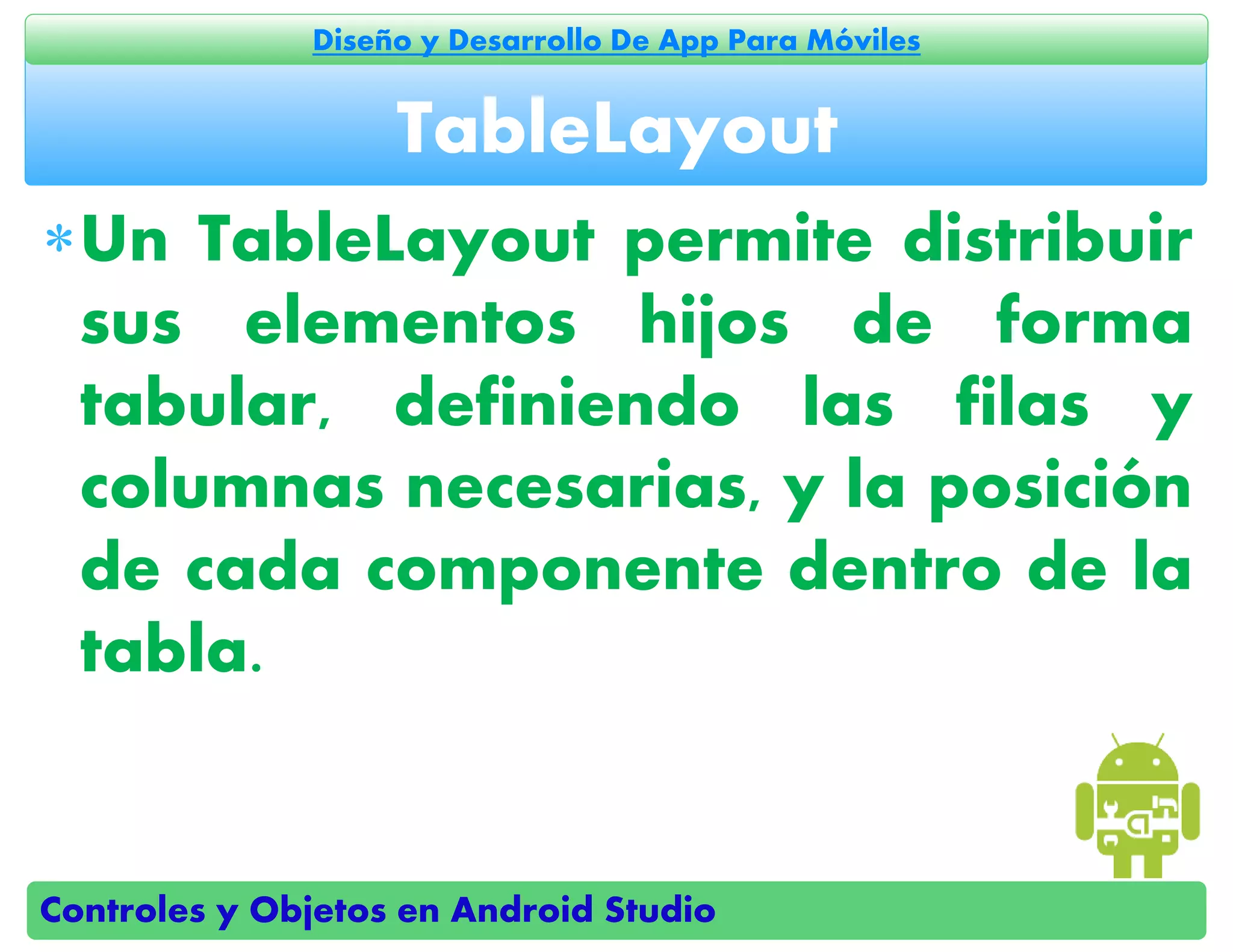 Controles y Objetos en Android Studio
Diseño y Desarrollo De App Para Móviles
Un TableLayout permite distribuir
sus elementos hijos de forma
tabular, definiendo las filas y
columnas necesarias, y la posición
de cada componente dentro de la
tabla.
TableLayout
 