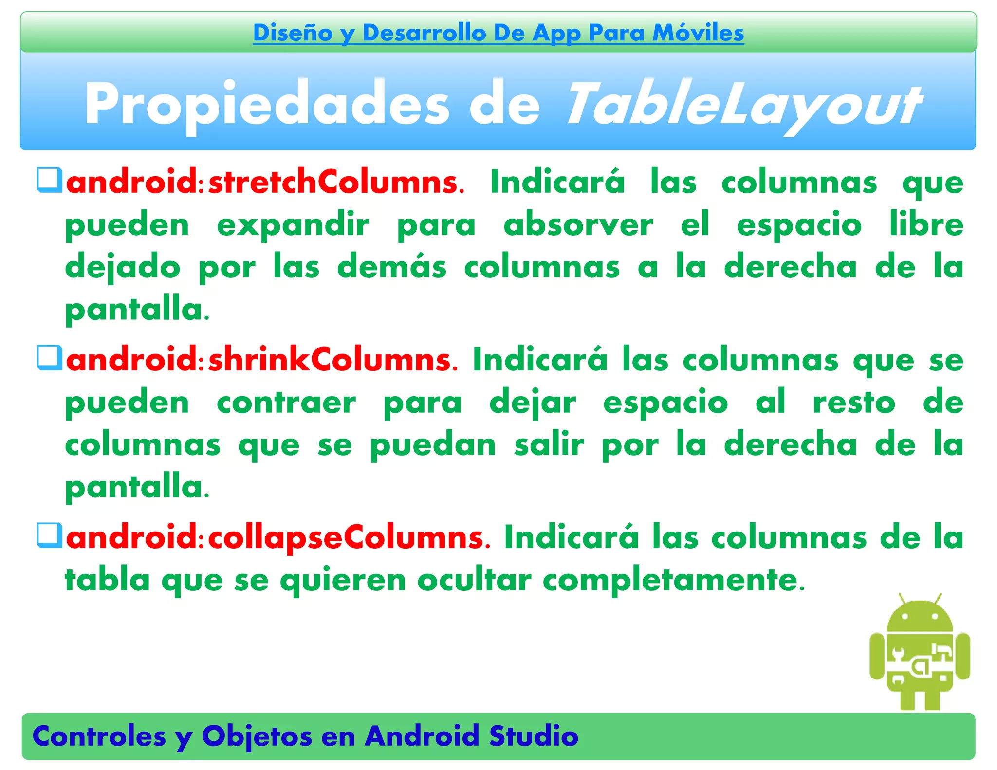 Controles y Objetos en Android Studio
Diseño y Desarrollo De App Para Móviles
android:stretchColumns. Indicará las columnas que
pueden expandir para absorver el espacio libre
dejado por las demás columnas a la derecha de la
pantalla.
android:shrinkColumns. Indicará las columnas que se
pueden contraer para dejar espacio al resto de
columnas que se puedan salir por la derecha de la
pantalla.
android:collapseColumns. Indicará las columnas de la
tabla que se quieren ocultar completamente.
Propiedades de TableLayout
 