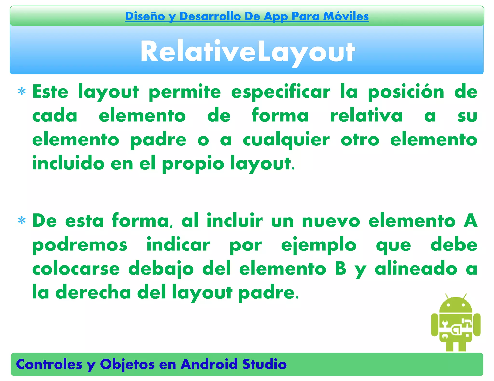 Controles y Objetos en Android Studio
Diseño y Desarrollo De App Para Móviles
 Este layout permite especificar la posición de
cada elemento de forma relativa a su
elemento padre o a cualquier otro elemento
incluido en el propio layout.
 De esta forma, al incluir un nuevo elemento A
podremos indicar por ejemplo que debe
colocarse debajo del elemento B y alineado a
la derecha del layout padre.
RelativeLayout
 