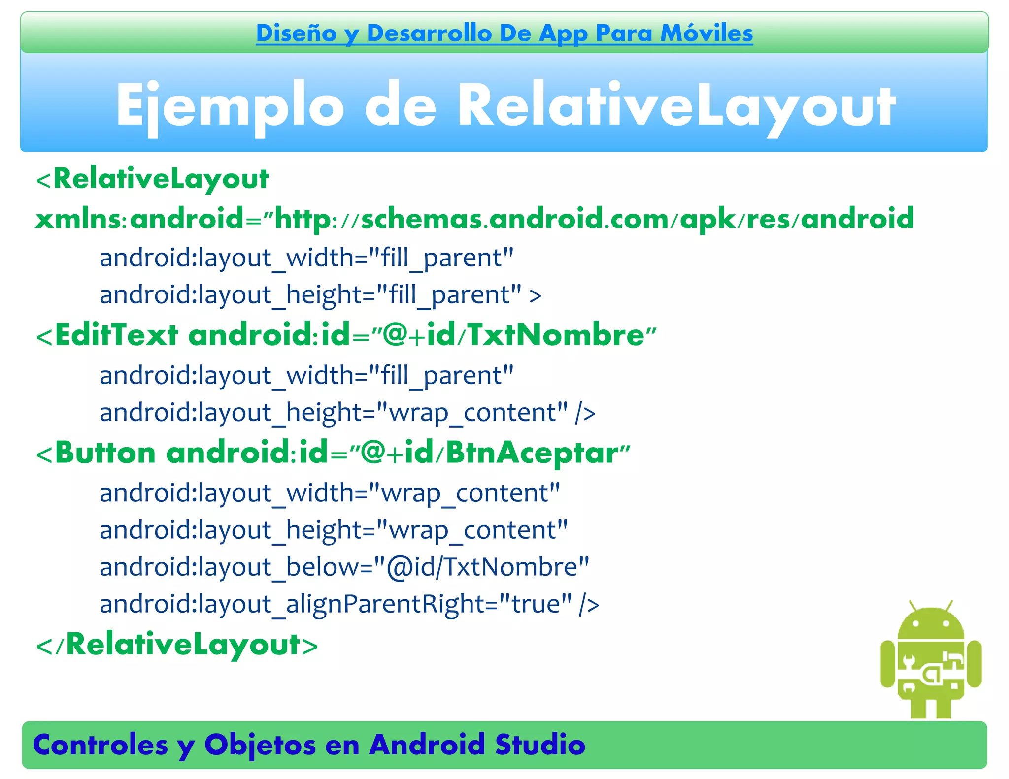 Controles y Objetos en Android Studio
Diseño y Desarrollo De App Para Móviles
<RelativeLayout
xmlns:android="http://schemas.android.com/apk/res/android
android:layout_width="fill_parent"
android:layout_height="fill_parent" >
<EditText android:id="@+id/TxtNombre"
android:layout_width="fill_parent"
android:layout_height="wrap_content" />
<Button android:id="@+id/BtnAceptar"
android:layout_width="wrap_content"
android:layout_height="wrap_content"
android:layout_below="@id/TxtNombre"
android:layout_alignParentRight="true" />
</RelativeLayout>
Ejemplo de RelativeLayout
 