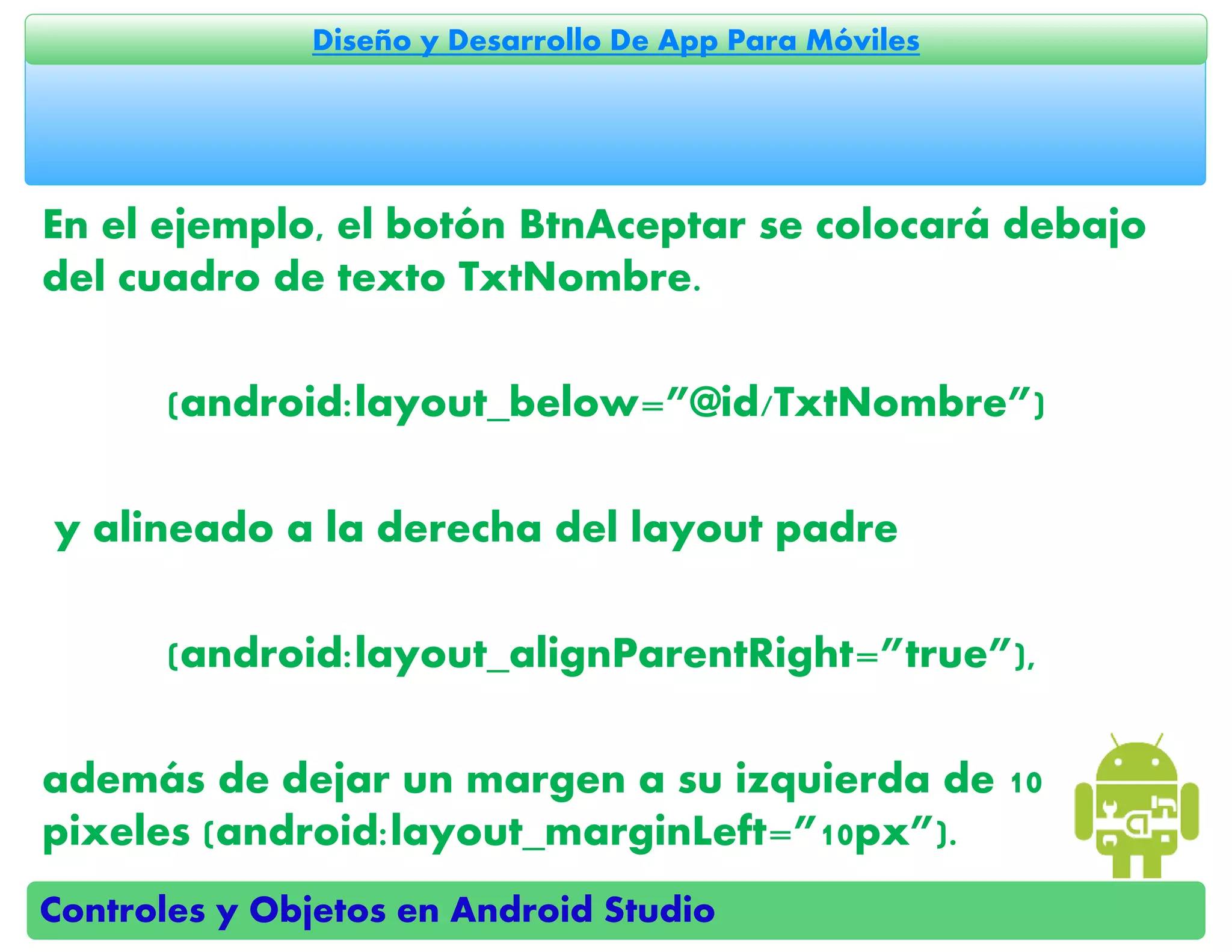 Controles y Objetos en Android Studio
Diseño y Desarrollo De App Para Móviles
En el ejemplo, el botón BtnAceptar se colocará debajo
del cuadro de texto TxtNombre.
(android:layout_below=”@id/TxtNombre”)
y alineado a la derecha del layout padre
(android:layout_alignParentRight=”true”),
además de dejar un margen a su izquierda de 10
pixeles (android:layout_marginLeft=”10px”).
 