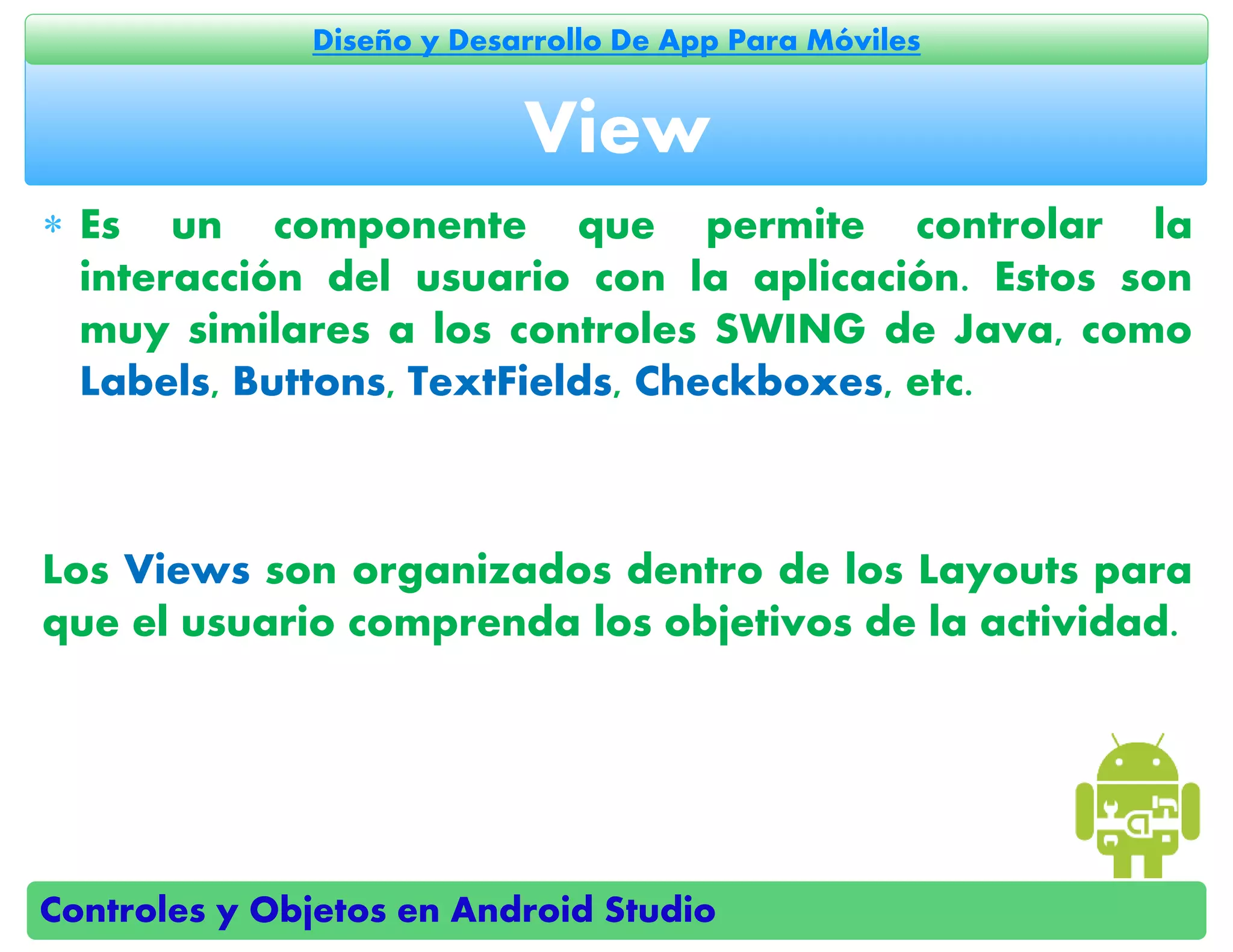 Controles y Objetos en Android Studio
Diseño y Desarrollo De App Para Móviles
 Es un componente que permite controlar la
interacción del usuario con la aplicación. Estos son
muy similares a los controles SWING de Java, como
Labels, Buttons, TextFields, Checkboxes, etc.
Los Views son organizados dentro de los Layouts para
que el usuario comprenda los objetivos de la actividad.
View
 