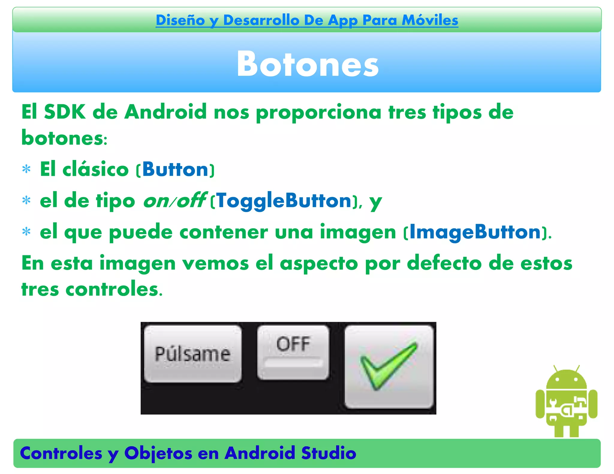 Controles y Objetos en Android Studio
Diseño y Desarrollo De App Para Móviles
El SDK de Android nos proporciona tres tipos de
botones:
 El clásico (Button)
 el de tipo on/off (ToggleButton), y
 el que puede contener una imagen (ImageButton).
En esta imagen vemos el aspecto por defecto de estos
tres controles.
Botones
 