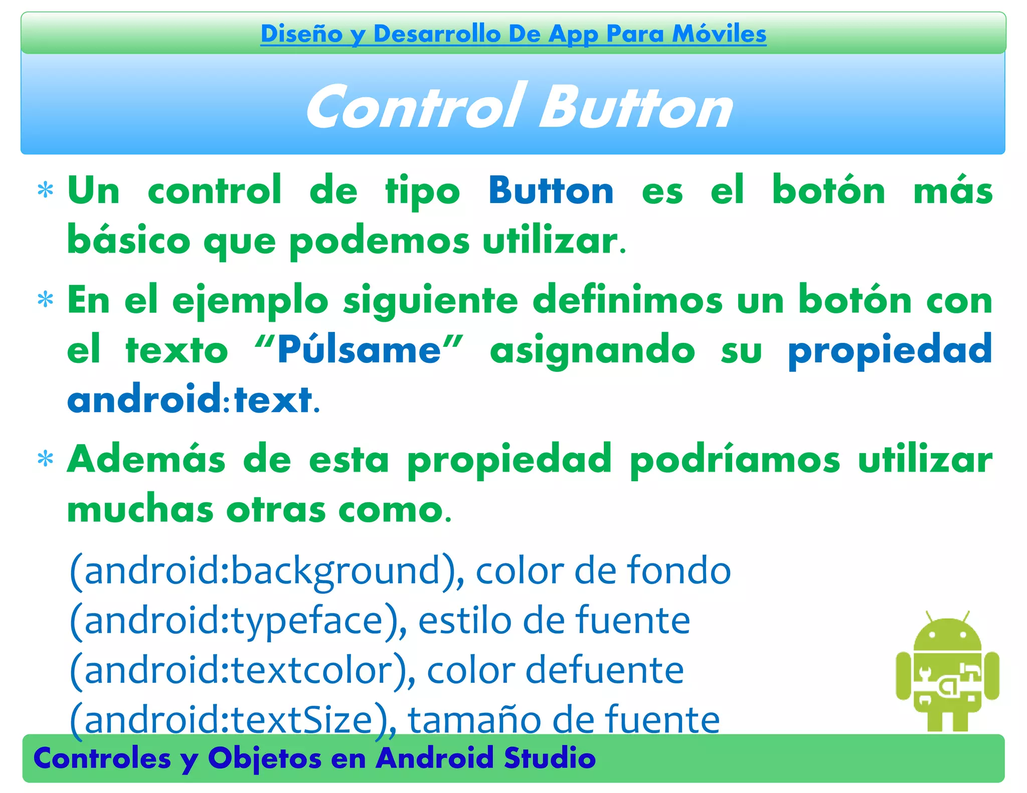 Controles y Objetos en Android Studio
Diseño y Desarrollo De App Para Móviles
 Un control de tipo Button es el botón más
básico que podemos utilizar.
 En el ejemplo siguiente definimos un botón con
el texto “Púlsame” asignando su propiedad
android:text.
 Además de esta propiedad podríamos utilizar
muchas otras como.
(android:background), color de fondo
(android:typeface), estilo de fuente
(android:textcolor), color defuente
(android:textSize), tamaño de fuente
Control Button
 