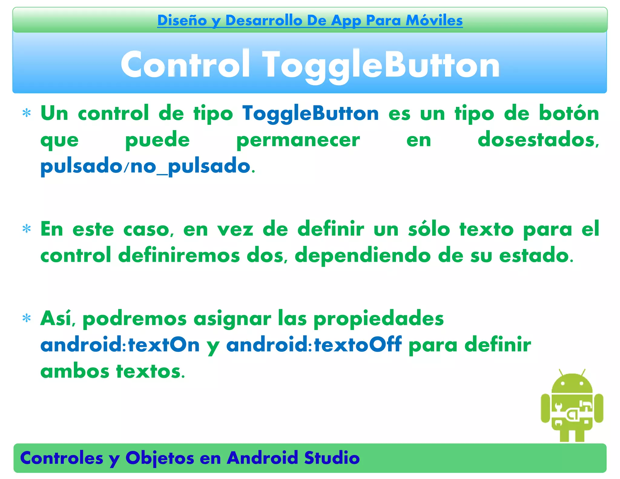 Controles y Objetos en Android Studio
Diseño y Desarrollo De App Para Móviles
 Un control de tipo ToggleButton es un tipo de botón
que puede permanecer en dosestados,
pulsado/no_pulsado.
 En este caso, en vez de definir un sólo texto para el
control definiremos dos, dependiendo de su estado.
 Así, podremos asignar las propiedades
android:textOn y android:textoOff para definir
ambos textos.
Control ToggleButton
 