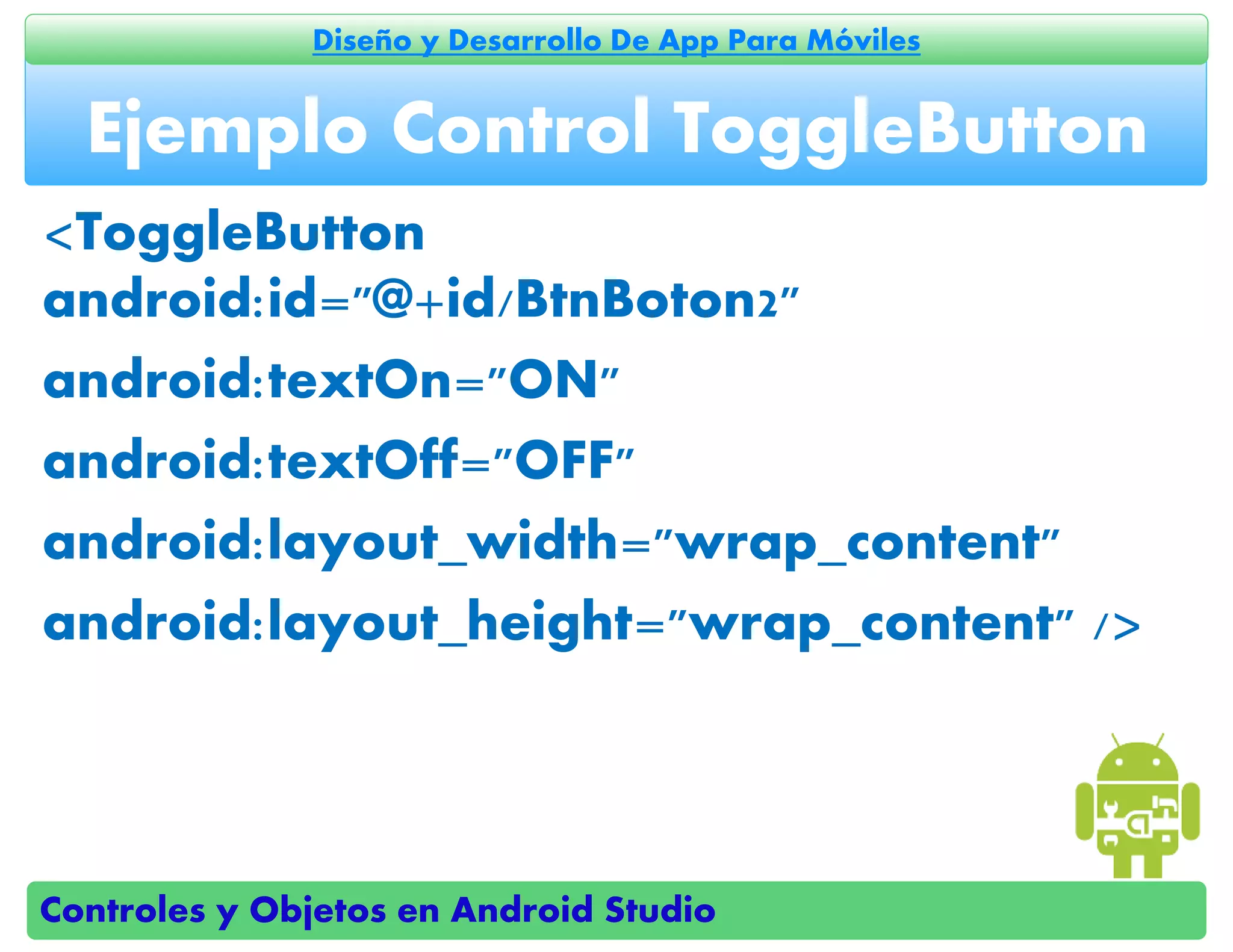 Controles y Objetos en Android Studio
Diseño y Desarrollo De App Para Móviles
<ToggleButton
android:id="@+id/BtnBoton2"
android:textOn="ON"
android:textOff="OFF"
android:layout_width="wrap_content"
android:layout_height="wrap_content" />
Ejemplo Control ToggleButton
 