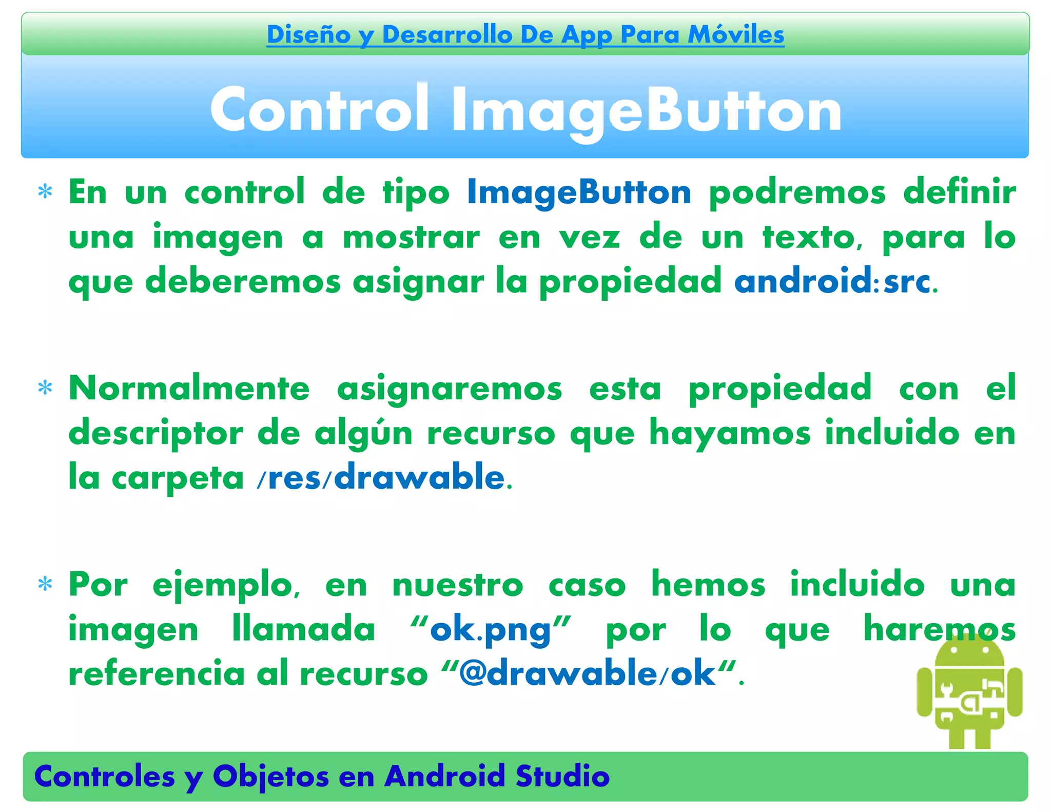 Controles y Objetos en Android Studio
Diseño y Desarrollo De App Para Móviles
 En un control de tipo ImageButton podremos definir
una imagen a mostrar en vez de un texto, para lo
que deberemos asignar la propiedad android:src.
 Normalmente asignaremos esta propiedad con el
descriptor de algún recurso que hayamos incluido en
la carpeta /res/drawable.
 Por ejemplo, en nuestro caso hemos incluido una
imagen llamada “ok.png” por lo que haremos
referencia al recurso “@drawable/ok“.
Control ImageButton
 