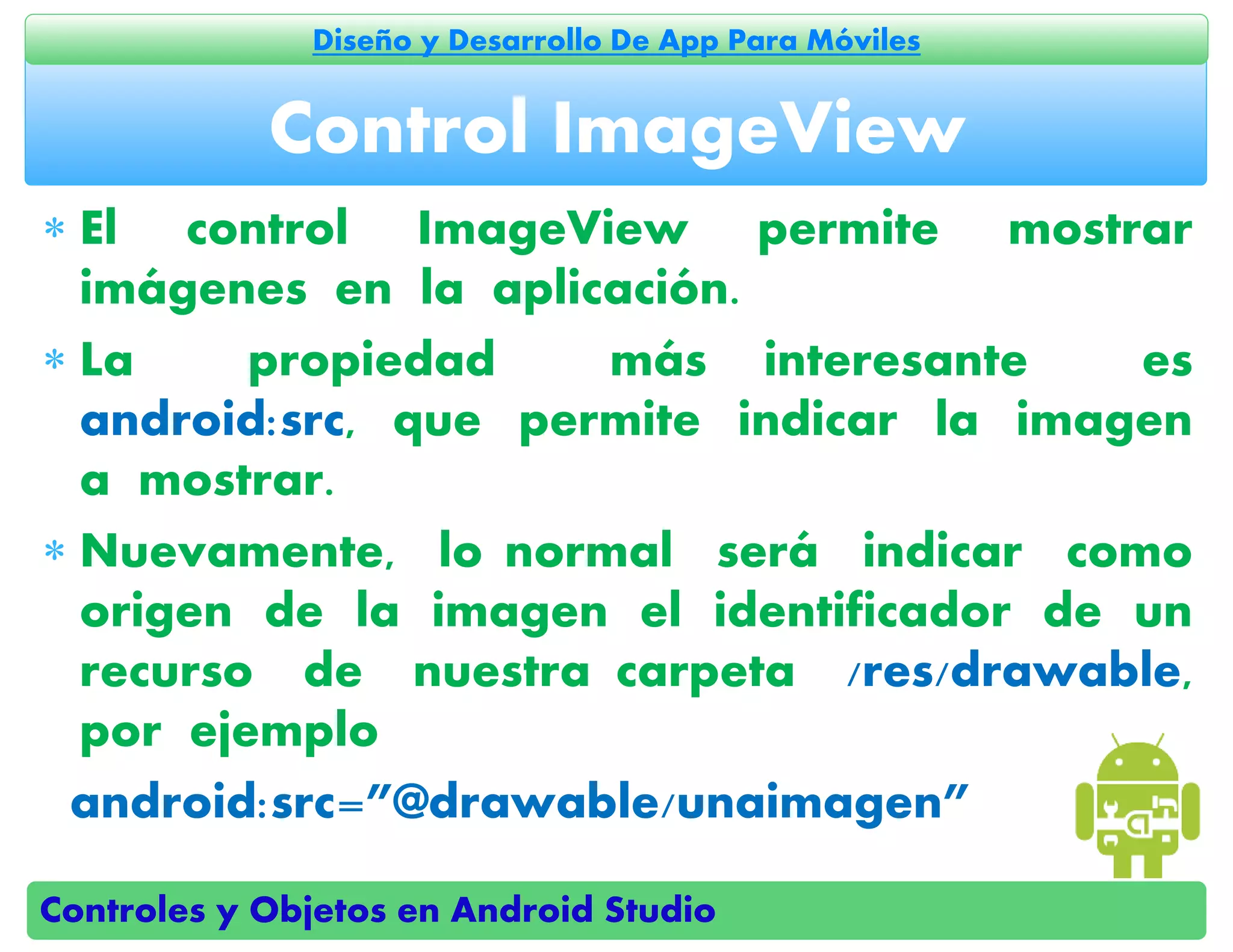 Controles y Objetos en Android Studio
Diseño y Desarrollo De App Para Móviles
 El control ImageView permite mostrar
imágenes en la aplicación.
 La propiedad más interesante es
android:src, que permite indicar la imagen
a mostrar.
 Nuevamente, lo normal será indicar como
origen de la imagen el identificador de un
recurso de nuestra carpeta /res/drawable,
por ejemplo
android:src=”@drawable/unaimagen”
Control ImageView
 