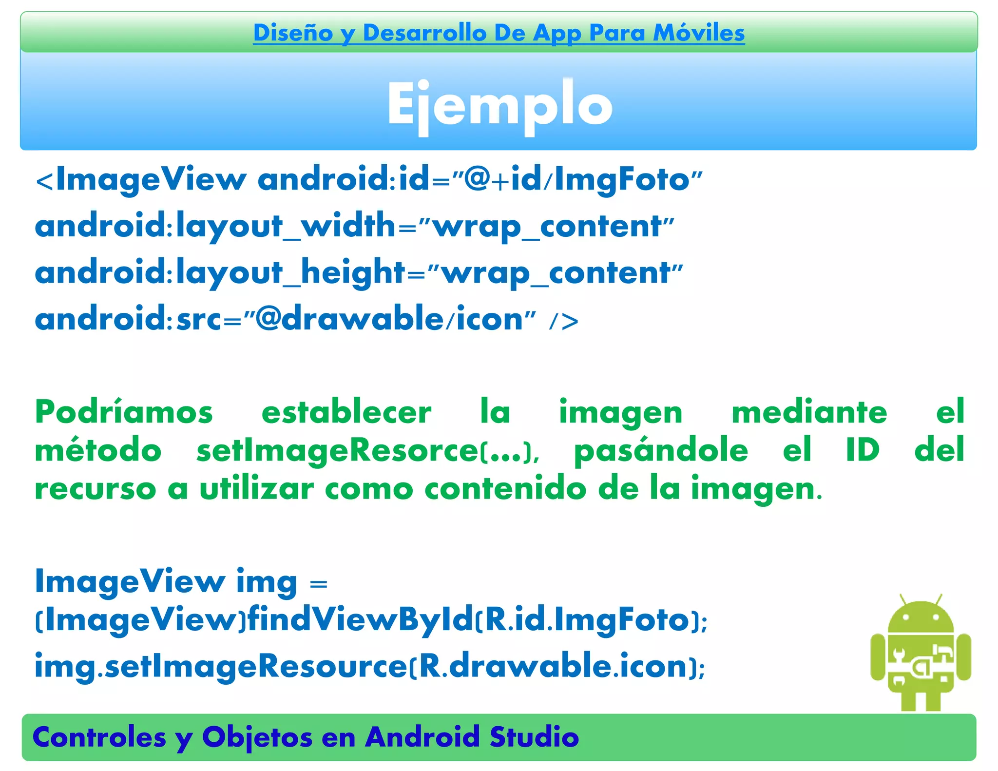 Controles y Objetos en Android Studio
Diseño y Desarrollo De App Para Móviles
<ImageView android:id="@+id/ImgFoto"
android:layout_width="wrap_content"
android:layout_height="wrap_content"
android:src="@drawable/icon" />
Podríamos establecer la imagen mediante el
método setImageResorce(…), pasándole el ID del
recurso a utilizar como contenido de la imagen.
ImageView img =
(ImageView)findViewById(R.id.ImgFoto);
img.setImageResource(R.drawable.icon);
Ejemplo
 